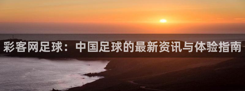 尊龙时凯平台开户：彩客网足球：中国足球的最新资讯与体验指南